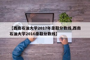 【西南石油大学2017年录取分数线,西南石油大学2016录取分数线】