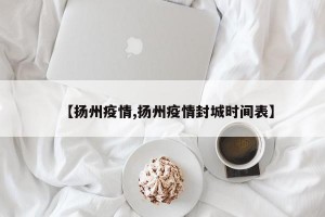 【扬州疫情,扬州疫情封城时间表】