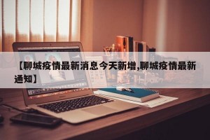 【聊城疫情最新消息今天新增,聊城疫情最新通知】