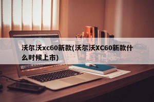 沃尔沃xc60新款(沃尔沃XC60新款什么时候上市)