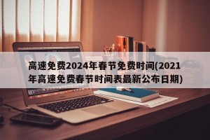 高速免费2024年春节免费时间(2021年高速免费春节时间表最新公布日期)