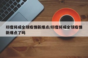 印度将成全球疫情新爆点/印度将成全球疫情新爆点了吗