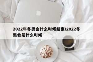 2022年冬奥会什么时候结束/2022冬奥会是什么时候