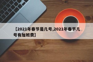 【2021年春节是几号,2021年春节几号有加班费】