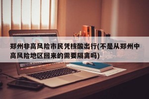 郑州非高风险市民凭核酸出行(不是从郑州中高风险地区回来的需要隔离吗)