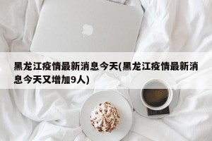 黑龙江疫情最新消息今天(黑龙江疫情最新消息今天又增加9人)