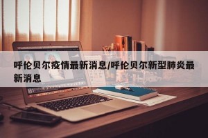 呼伦贝尔疫情最新消息/呼伦贝尔新型肺炎最新消息