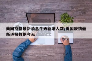 美国疫情最新消息今天新增人数/美国疫情最新通报数据今天