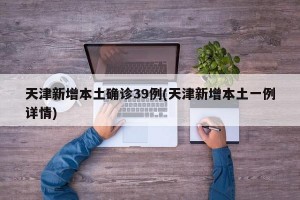 天津新增本土确诊39例(天津新增本土一例详情)