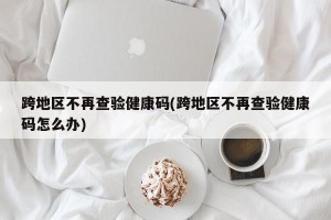 跨地区不再查验健康码(跨地区不再查验健康码怎么办)