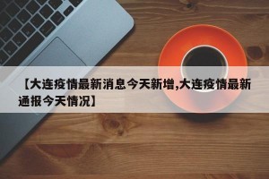 【大连疫情最新消息今天新增,大连疫情最新通报今天情况】