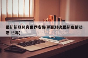 最新新冠肺炎世界疫情(新冠肺炎最新疫情动态 世界)