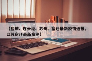 【盐城、连云港、苏州、宿迁最新疫情通报,江苏宿迁最新病例】
