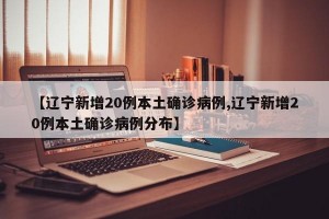 【辽宁新增20例本土确诊病例,辽宁新增20例本土确诊病例分布】