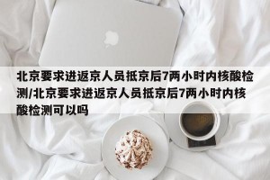 北京要求进返京人员抵京后7两小时内核酸检测/北京要求进返京人员抵京后7两小时内核酸检测可以吗