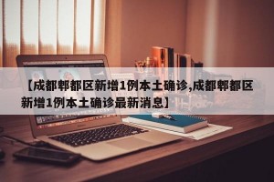 【成都郫都区新增1例本土确诊,成都郫都区新增1例本土确诊最新消息】