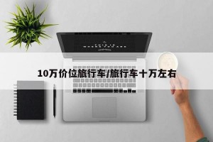 10万价位旅行车/旅行车十万左右