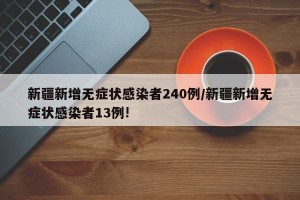 新疆新增无症状感染者240例/新疆新增无症状感染者13例!