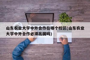 山东农业大学中外合作在哪个校区(山东农业大学中外合作必须出国吗)