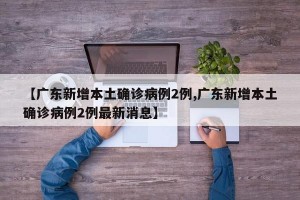 【广东新增本土确诊病例2例,广东新增本土确诊病例2例最新消息】