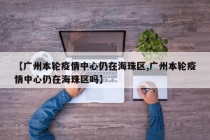 【广州本轮疫情中心仍在海珠区,广州本轮疫情中心仍在海珠区吗】
