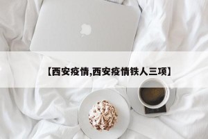 【西安疫情,西安疫情铁人三项】