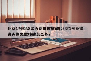北京1例感染者近期未做核酸(北京1例感染者近期未做核酸怎么办)