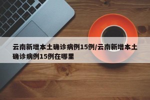 云南新增本土确诊病例15例/云南新增本土确诊病例15例在哪里