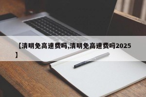 【清明免高速费吗,清明免高速费吗2025】