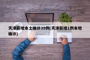 天津新增本土确诊39例(天津新增1例本地确诊)