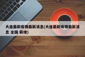 大连最新疫情最新消息(大连最新疫情最新消息 全国 新增)
