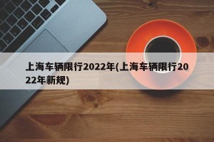 上海车辆限行2022年(上海车辆限行2022年新规)