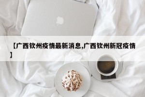 【广西钦州疫情最新消息,广西钦州新冠疫情】