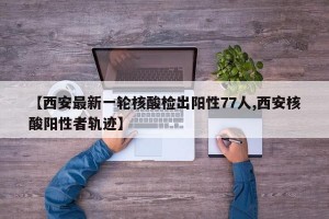 【西安最新一轮核酸检出阳性77人,西安核酸阳性者轨迹】