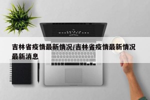 吉林省疫情最新情况/吉林省疫情最新情况 最新消息