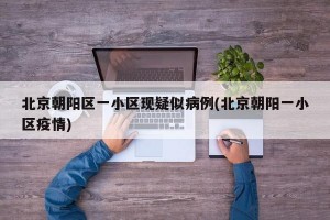 北京朝阳区一小区现疑似病例(北京朝阳一小区疫情)