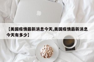 【美国疫情最新消息今天,美国疫情最新消息今天有多少】