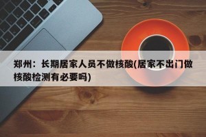 郑州：长期居家人员不做核酸(居家不出门做核酸检测有必要吗)