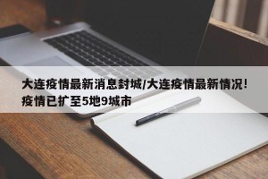 大连疫情最新消息封城/大连疫情最新情况!疫情已扩至5地9城市