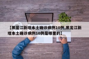 【黑龙江新增本土确诊病例10例,黑龙江新增本土确诊病例10例是哪里的】