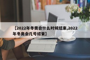【2022年冬奥会什么时候结束,2022年冬奥会几号结束】