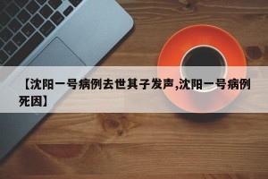 【沈阳一号病例去世其子发声,沈阳一号病例死因】