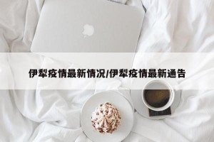 伊犁疫情最新情况/伊犁疫情最新通告