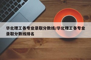 华北理工各专业录取分数线/华北理工各专业录取分数线排名