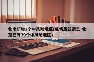 北京新增2个中风险地区(疫情最新消息!北京已有39个中风险地区)