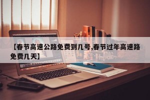 【春节高速公路免费到几号,春节过年高速路免费几天】