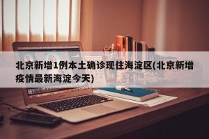 北京新增1例本土确诊现住海淀区(北京新增疫情最新海淀今天)