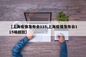 【上海疫情发布会115,上海疫情发布会115场回放】