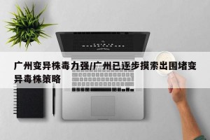 广州变异株毒力强/广州已逐步摸索出围堵变异毒株策略
