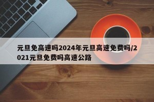 元旦免高速吗2024年元旦高速免费吗/2021元旦免费吗高速公路